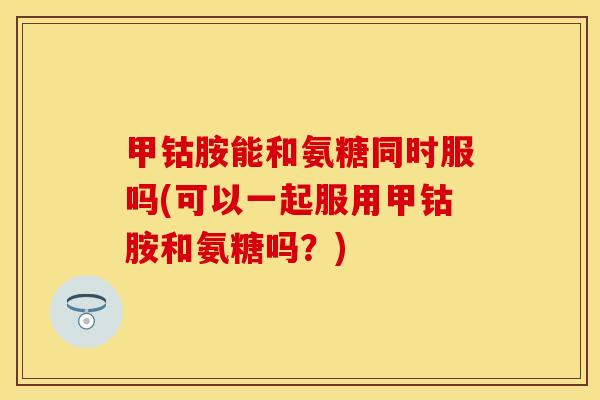 甲钴胺能和氨糖同时服吗(可以一起服用甲钴胺和氨糖吗？)