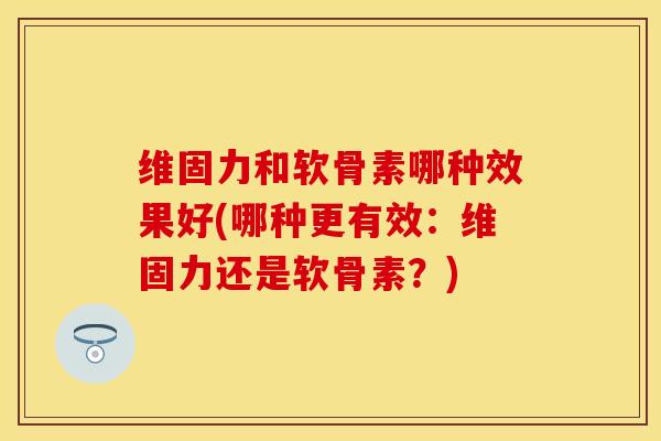 维固力和软骨素哪种效果好(哪种更有效：维固力还是软骨素？)