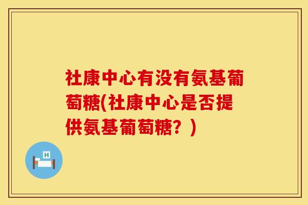 社康中心有没有氨基葡萄糖(社康中心是否提供氨基葡萄糖？)
