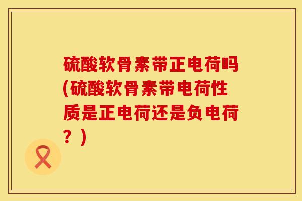 硫酸软骨素带正电荷吗(硫酸软骨素带电荷性质是正电荷还是负电荷？)