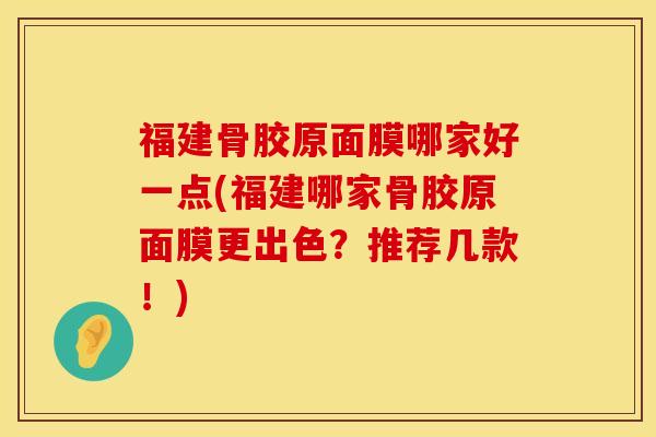 福建骨胶原面膜哪家好一点(福建哪家骨胶原面膜更出色？推荐几款！)
