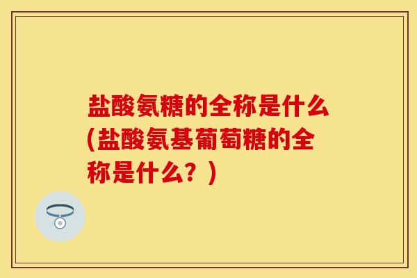 盐酸氨糖的全称是什么(盐酸氨基葡萄糖的全称是什么？)