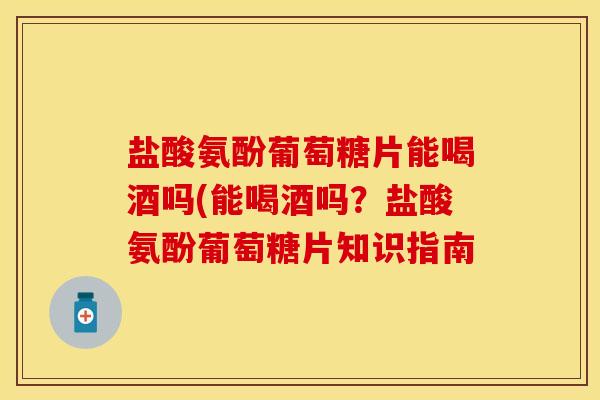 盐酸氨酚葡萄糖片能喝酒吗(能喝酒吗？盐酸氨酚葡萄糖片知识指南