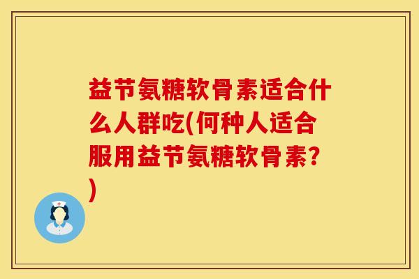 益节氨糖软骨素适合什么人群吃(何种人适合服用益节氨糖软骨素？)