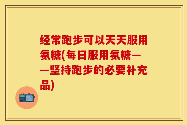 经常跑步可以天天服用氨糖(每日服用氨糖——坚持跑步的必要补充品)