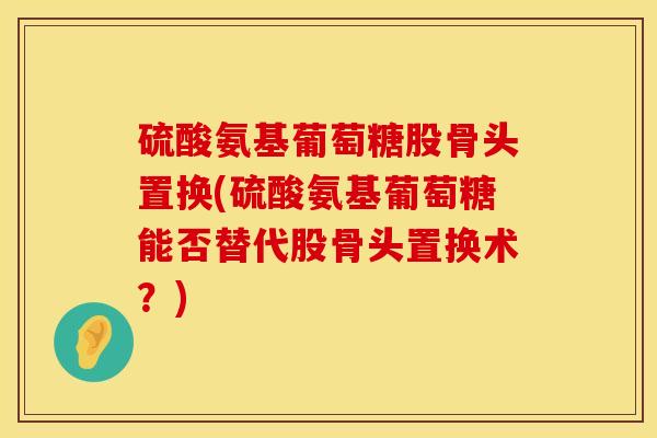 硫酸氨基葡萄糖股骨头置换(硫酸氨基葡萄糖能否替代股骨头置换术？)