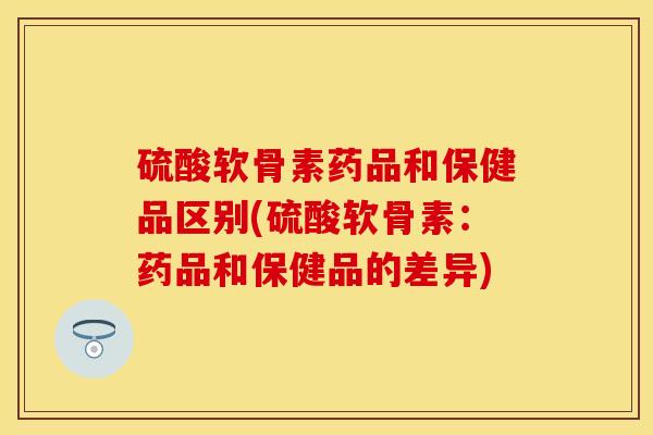 硫酸软骨素药品和保健品区别(硫酸软骨素：药品和保健品的差异)