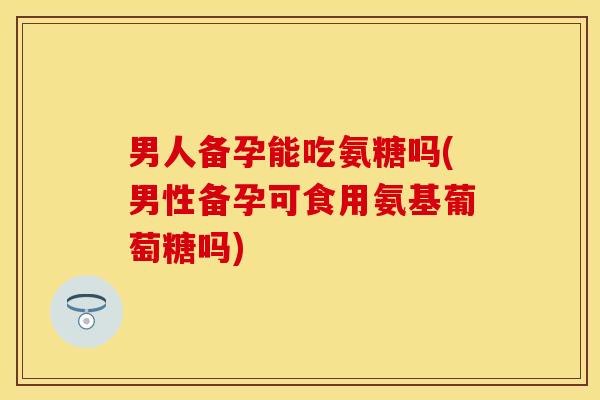 男人备孕能吃氨糖吗(男性备孕可食用氨基葡萄糖吗)