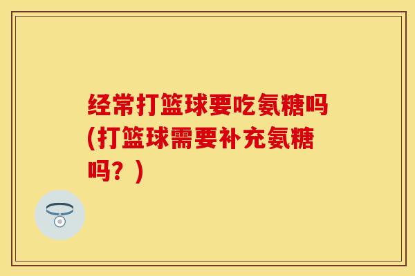 经常打篮球要吃氨糖吗(打篮球需要补充氨糖吗？)