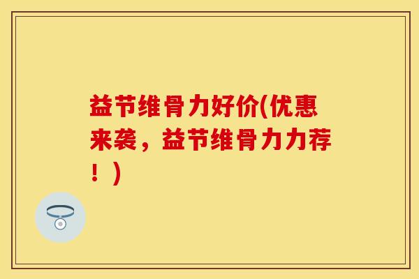 益节维骨力好价(优惠来袭，益节维骨力力荐！)