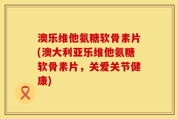 澳乐维他氨糖软骨素片(澳大利亚乐维他氨糖软骨素片，关爱关节健康)