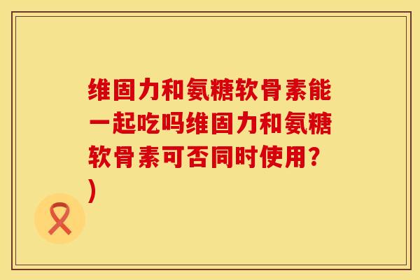 维固力和氨糖软骨素能一起吃吗维固力和氨糖软骨素可否同时使用？)