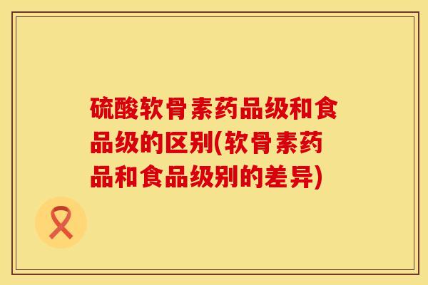 硫酸软骨素药品级和食品级的区别(软骨素药品和食品级别的差异)