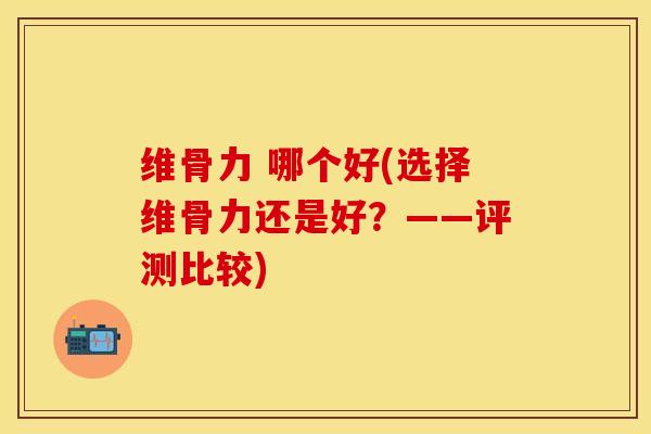 维骨力 哪个好(选择维骨力还是好？——评测比较)