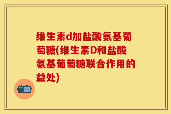维生素d加盐酸氨基葡萄糖(维生素D和盐酸氨基葡萄糖联合作用的益处)