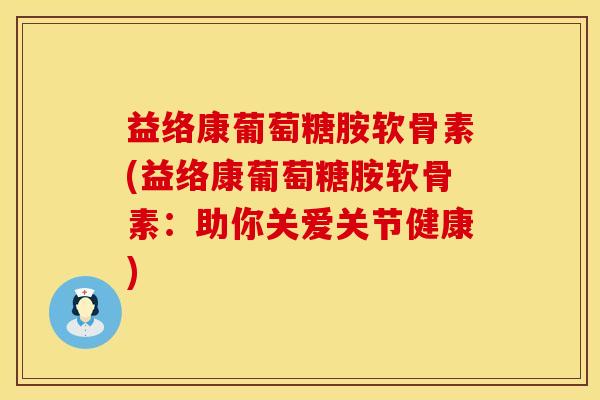 益络康葡萄糖胺软骨素(益络康葡萄糖胺软骨素：助你关爱关节健康)