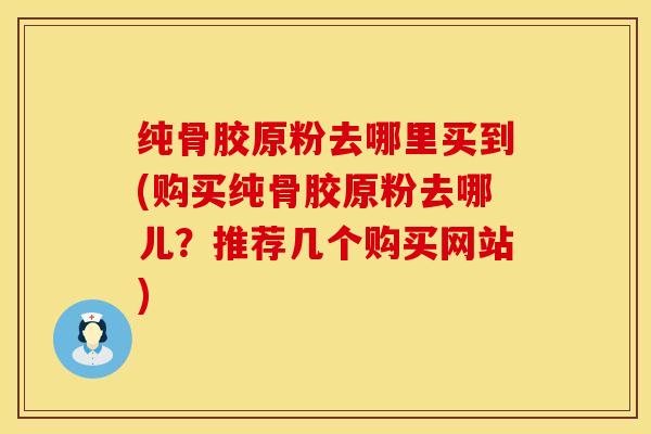 纯骨胶原粉去哪里买到(购买纯骨胶原粉去哪儿？推荐几个购买网站)