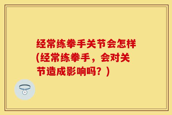 经常练拳手关节会怎样(经常练拳手，会对关节造成影响吗？)
