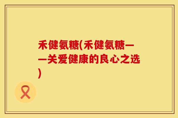 禾健氨糖(禾健氨糖——关爱健康的良心之选)