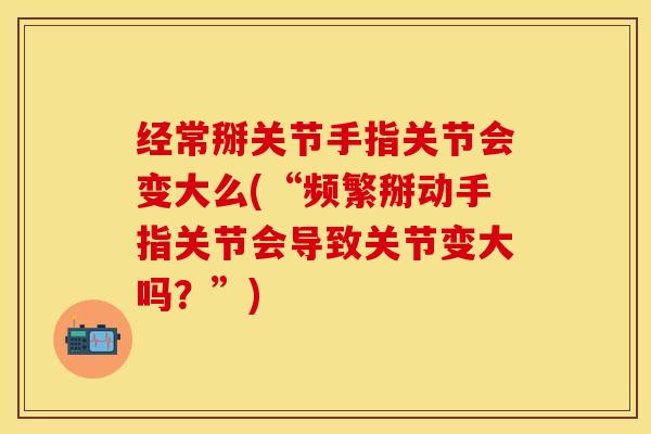 经常掰关节手指关节会变大么(“频繁掰动手指关节会导致关节变大吗？”)