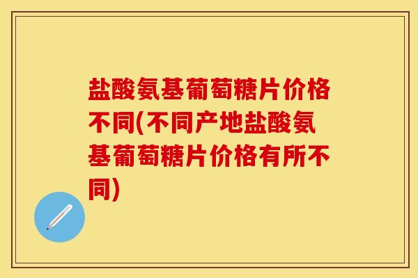 盐酸氨基葡萄糖片价格不同(不同产地盐酸氨基葡萄糖片价格有所不同)