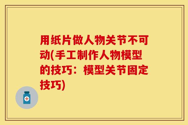 用纸片做人物关节不可动(手工制作人物模型的技巧：模型关节固定技巧)