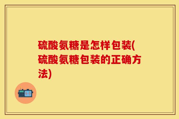 硫酸氨糖是怎样包装(硫酸氨糖包装的正确方法)