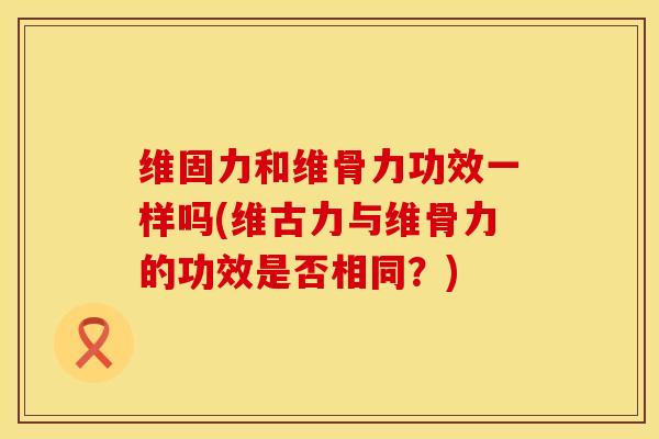 维固力和维骨力功效一样吗(维古力与维骨力的功效是否相同？)