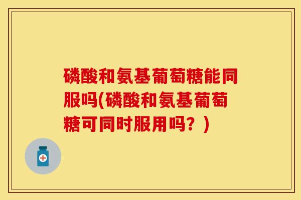 磷酸和氨基葡萄糖能同服吗(磷酸和氨基葡萄糖可同时服用吗？)