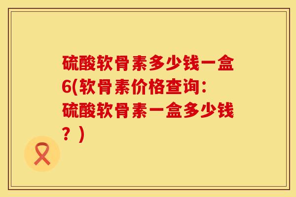 硫酸软骨素多少钱一盒6(软骨素价格查询：硫酸软骨素一盒多少钱？)
