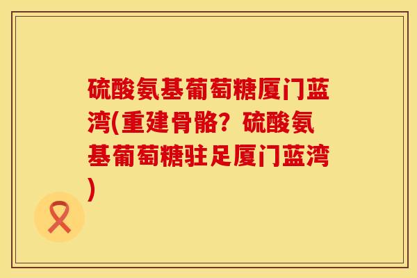 硫酸氨基葡萄糖厦门蓝湾(重建骨骼？硫酸氨基葡萄糖驻足厦门蓝湾)