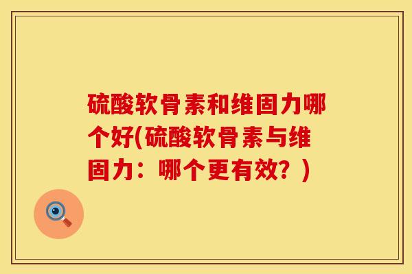 硫酸软骨素和维固力哪个好(硫酸软骨素与维固力：哪个更有效？)