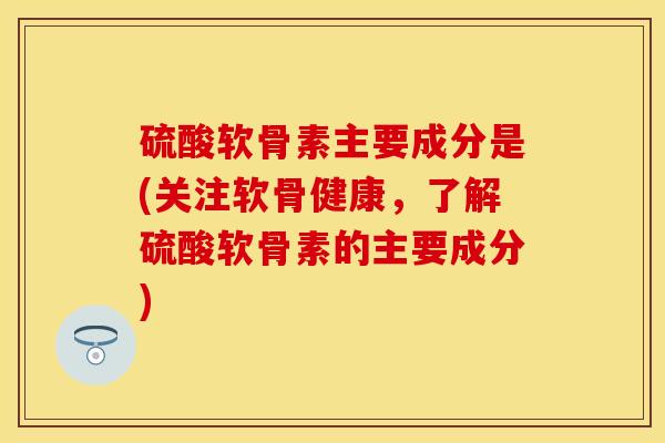 硫酸软骨素主要成分是(关注软骨健康，了解硫酸软骨素的主要成分)