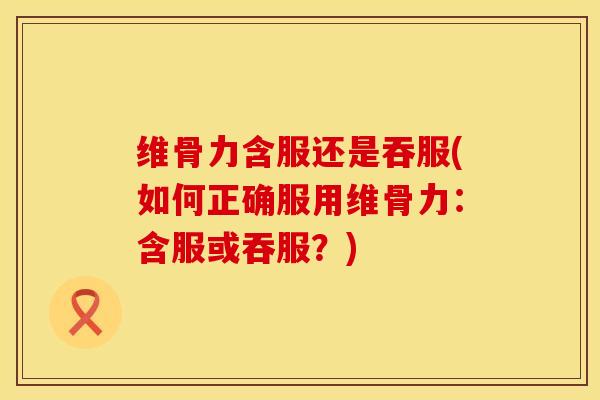 维骨力含服还是吞服(如何正确服用维骨力：含服或吞服？)