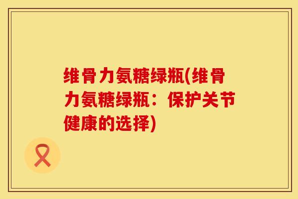 维骨力氨糖绿瓶(维骨力氨糖绿瓶：保护关节健康的选择)