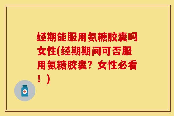 经期能服用氨糖胶囊吗女性(经期期间可否服用氨糖胶囊？女性必看！)
