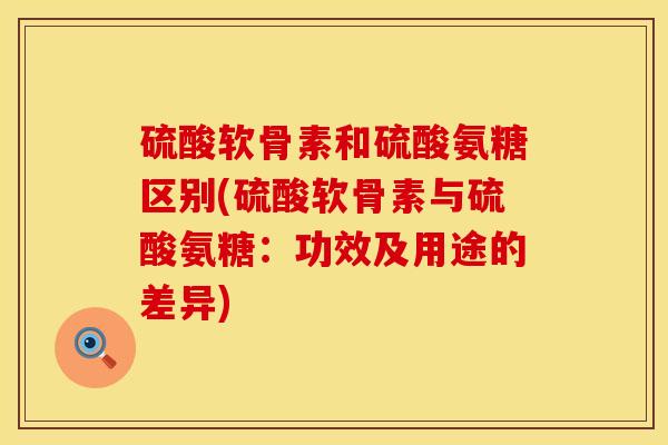 硫酸软骨素和硫酸氨糖区别(硫酸软骨素与硫酸氨糖：功效及用途的差异)