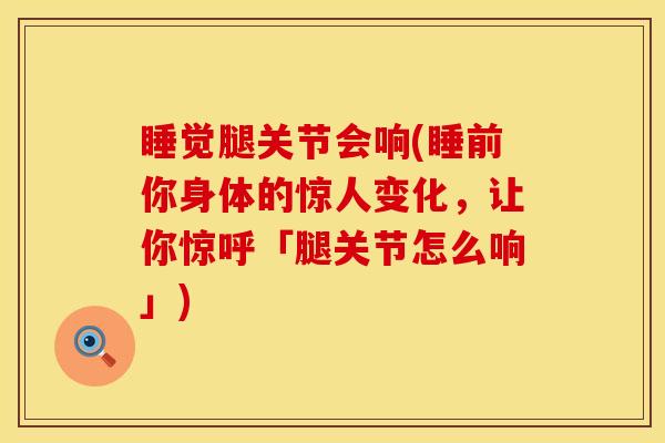 睡觉腿关节会响(睡前你身体的惊人变化，让你惊呼「腿关节怎么响」)