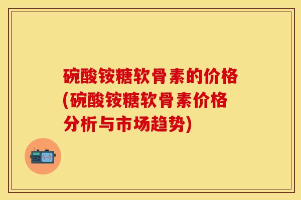 碗酸铵糖软骨素的价格(碗酸铵糖软骨素价格分析与市场趋势)