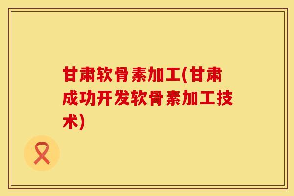 甘肃软骨素加工(甘肃成功开发软骨素加工技术)
