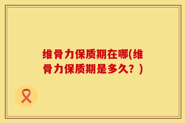 维骨力保质期在哪(维骨力保质期是多久？)