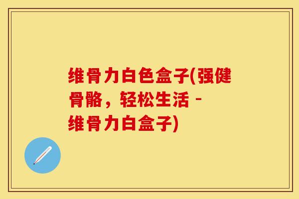 维骨力白色盒子(强健骨骼，轻松生活 - 维骨力白盒子)