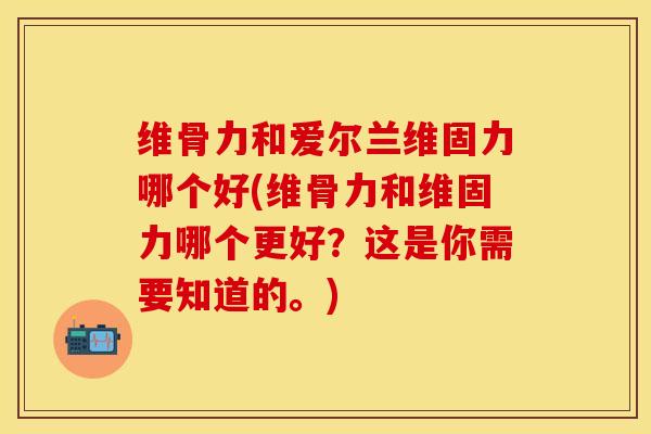 维骨力和爱尔兰维固力哪个好(维骨力和维固力哪个更好？这是你需要知道的。)