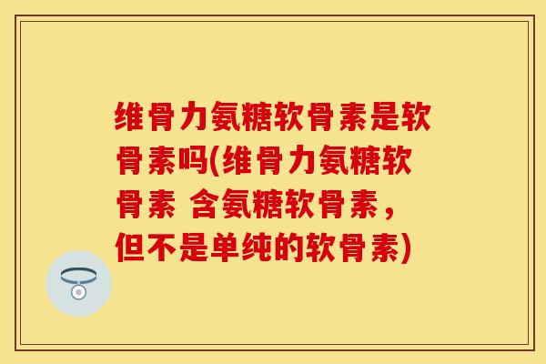 维骨力氨糖软骨素是软骨素吗(维骨力氨糖软骨素 含氨糖软骨素，但不是单纯的软骨素)