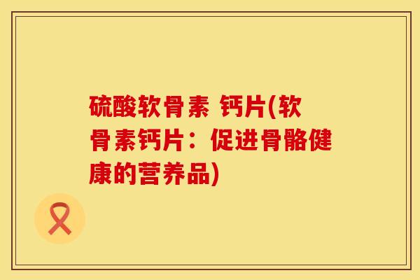 硫酸软骨素 钙片(软骨素钙片：促进骨骼健康的营养品)