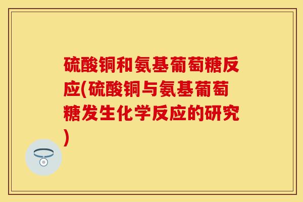 硫酸铜和氨基葡萄糖反应(硫酸铜与氨基葡萄糖发生化学反应的研究)