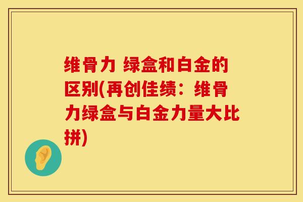 维骨力 绿盒和白金的区别(再创佳绩：维骨力绿盒与白金力量大比拼)