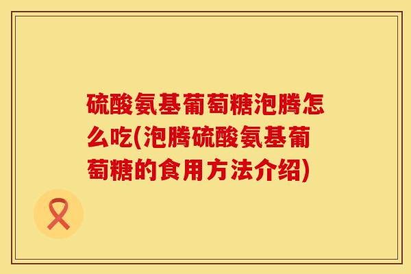 硫酸氨基葡萄糖泡腾怎么吃(泡腾硫酸氨基葡萄糖的食用方法介绍)