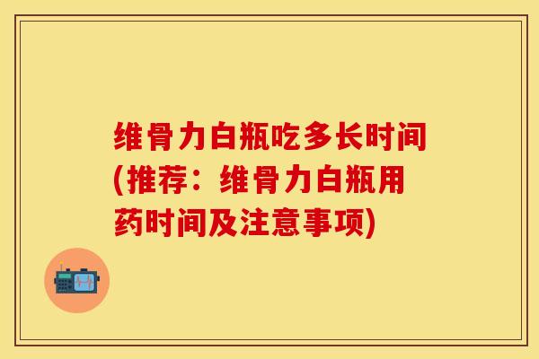 维骨力白瓶吃多长时间(推荐：维骨力白瓶用药时间及注意事项)