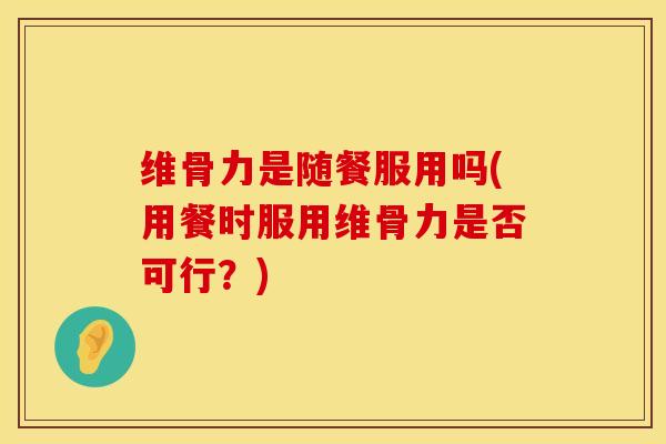维骨力是随餐服用吗(用餐时服用维骨力是否可行？)